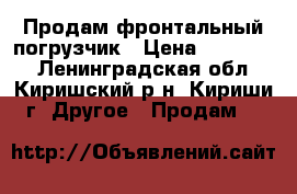 Продам фронтальный погрузчик › Цена ­ 900 000 - Ленинградская обл., Киришский р-н, Кириши г. Другое » Продам   